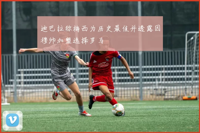 迪巴拉称梅西为历史最佳并透露因穆帅加盟选择罗马