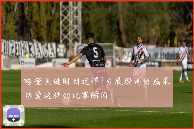 哈登关键时刻连得7分展现训练成果热爱这样的比赛瞬间