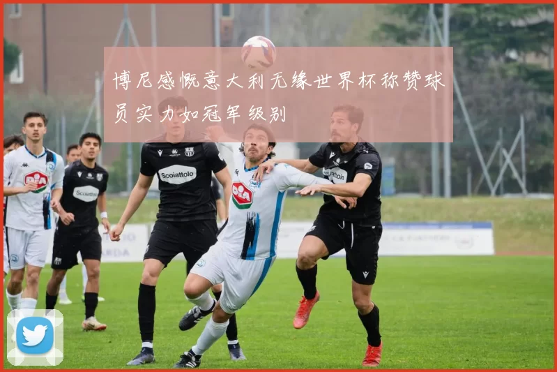 博尼感慨意大利无缘世界杯称赞球员实力如冠军级别