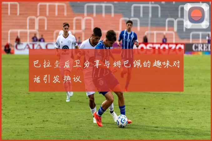 巴拉圭后卫分享与姆巴佩的趣味对话引发热议