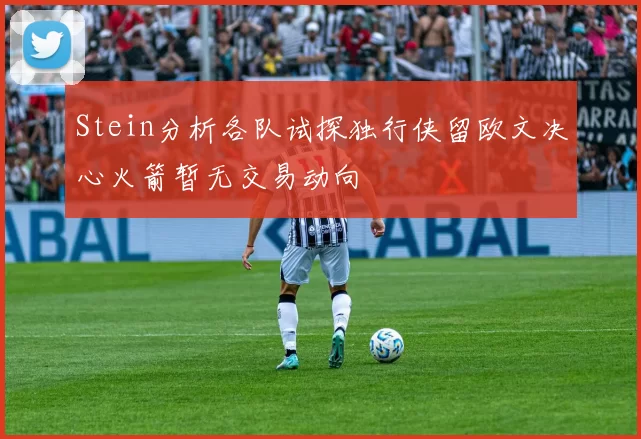 Stein分析各队试探独行侠留欧文决心火箭暂无交易动向
