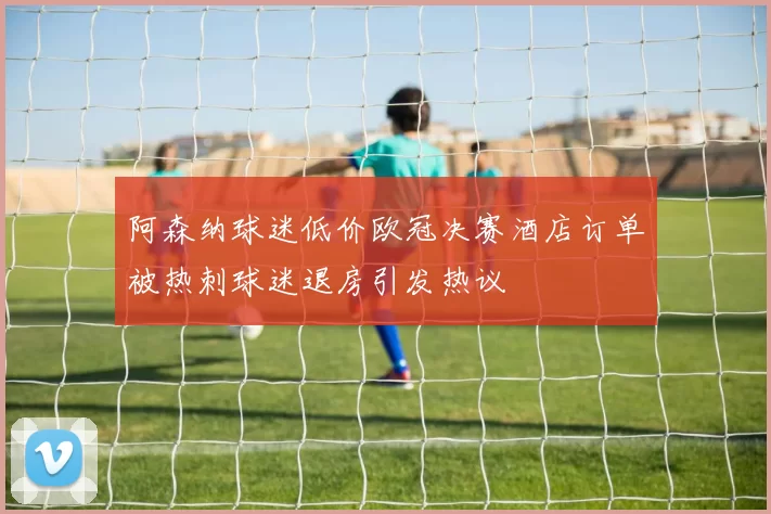 阿森纳球迷低价欧冠决赛酒店订单被热刺球迷退房引发热议