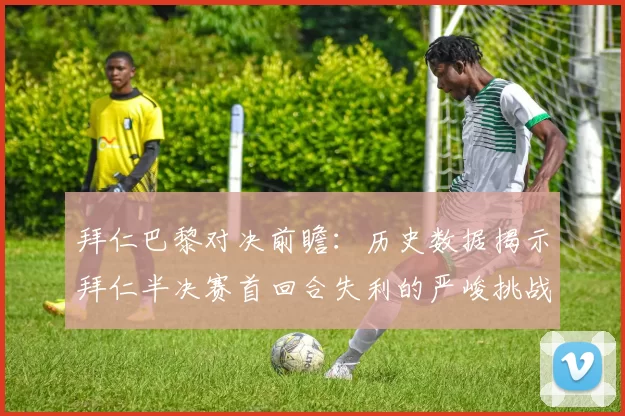 拜仁巴黎对决前瞻：历史数据揭示拜仁半决赛首回合失利的严峻挑战