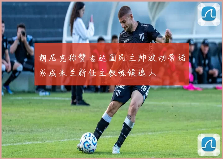 朗尼克称赞吉达国民主帅波切蒂诺或成米兰新任主教练候选人