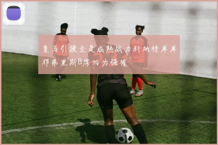 皇马引援全是成熟战力科纳特库库邓弗里斯B席均为强将