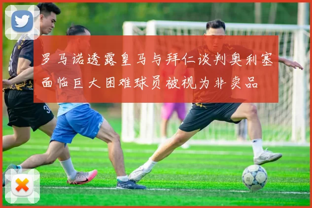 罗马诺透露皇马与拜仁谈判奥利塞面临巨大困难球员被视为非卖品