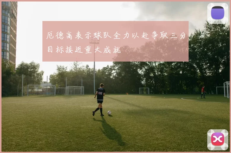 厄德高表示球队全力以赴争取三分目标接近重大成就