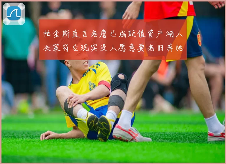 帕金斯直言老詹已成贬值资产湖人决策符合现实没人愿意要老旧奔驰