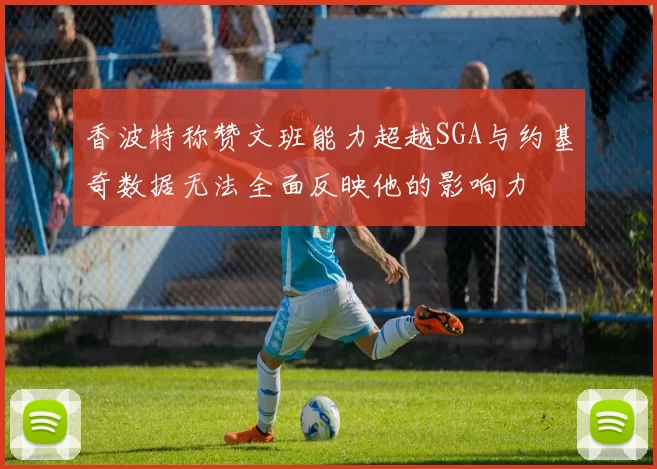 香波特称赞文班能力超越SGA与约基奇数据无法全面反映他的影响力
