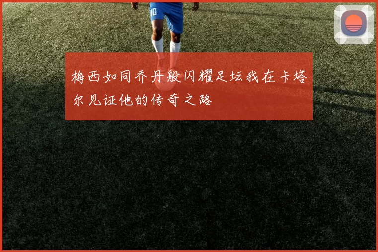 梅西如同乔丹般闪耀足坛我在卡塔尔见证他的传奇之路