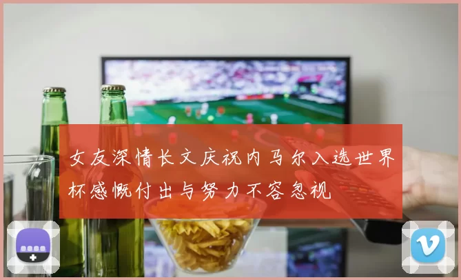 女友深情长文庆祝内马尔入选世界杯感慨付出与努力不容忽视