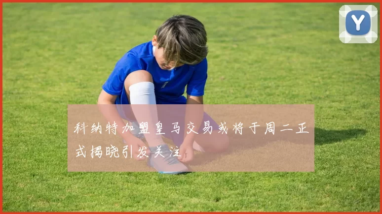 科纳特加盟皇马交易或将于周二正式揭晓引发关注