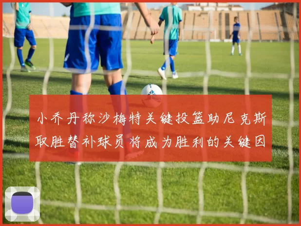 小乔丹称沙梅特关键投篮助尼克斯取胜替补球员将成为胜利的关键因素