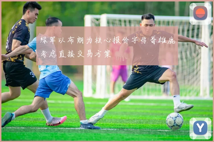 绿军以布朗为核心报价字母哥雄鹿考虑直接交易方案